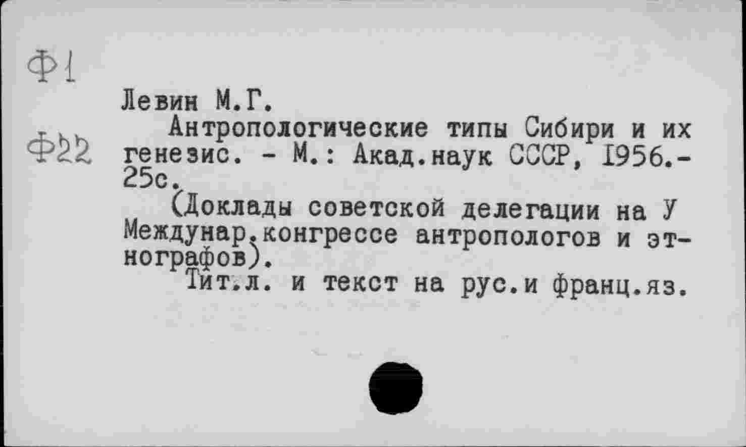 ﻿Ф1
Фй
Левин М.Г.
Антропологические типы Сибири и их генезис. - М. : Акад.наук СССР, 1956.-25с.
(Доклады советской делегации на У Междунар.конгрессе антропологов и этнографов).
Тит.л. и текст на рус.и франц.яз.